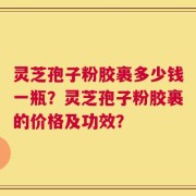 灵芝孢子粉胶裹多少钱一瓶？灵芝孢子粉胶裹的价格及功效？