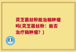 灵芝菌丝粉能治脑肿瘤吗(灵芝菌丝粉：能否治疗脑肿瘤？)