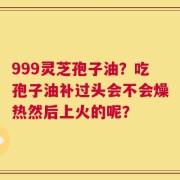 999灵芝孢子油？吃孢子油补过头会不会燥热然后上火的呢？