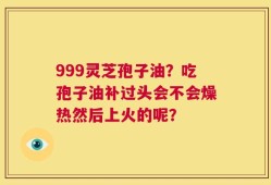999灵芝孢子油？吃孢子油补过头会不会燥热然后上火的呢？