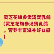 灵芝花旗参煲汤煲乳鸽(灵芝花旗参汤煲乳鸽，营养丰富滋补好口感)