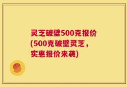 灵芝破壁500克报价(500克破壁灵芝，实惠报价来袭)