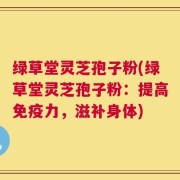 绿草堂灵芝孢子粉(绿草堂灵芝孢子粉：提高免疫力，滋补身体)