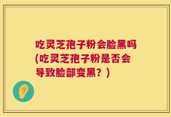 吃灵芝孢子粉会脸黑吗(吃灵芝孢子粉是否会导致脸部变黑？)