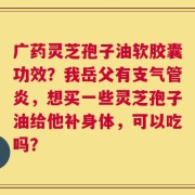 广药灵芝孢子油软胶囊功效？我岳父有支气管炎，想买一些灵芝孢子油给他补身体，可以吃吗？