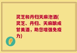 灵芝和丹归天麻泡酒(灵芝、丹归、天麻酿成甘美酒，助您增强免疫力)