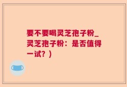 要不要喝灵芝孢子粉_灵芝孢子粉：是否值得一试？)