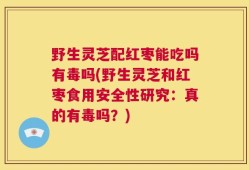 野生灵芝配红枣能吃吗有毒吗(野生灵芝和红枣食用安全性研究：真的有毒吗？)