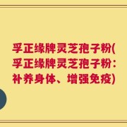 孚正缘牌灵芝孢子粉(孚正缘牌灵芝孢子粉：补养身体、增强免疫)