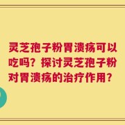 灵芝孢子粉胃溃疡可以吃吗？探讨灵芝孢子粉对胃溃疡的治疗作用？