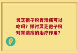 灵芝孢子粉胃溃疡可以吃吗？探讨灵芝孢子粉对胃溃疡的治疗作用？