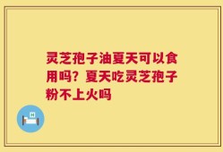灵芝孢子油夏天可以食用吗？夏天吃灵芝孢子粉不上火吗