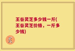 王谷灵芝多少钱一斤(王谷灵芝价格，一斤多少钱)