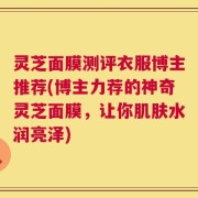 灵芝面膜测评衣服博主推荐(博主力荐的神奇灵芝面膜，让你肌肤水润亮泽)