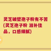 灵芝破壁孢子粉有不苦(灵芝孢子粉 滋补佳品，口感细腻)