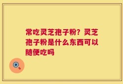 常吃灵芝孢子粉？灵芝孢子粉是什么东西可以随便吃吗