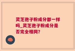 灵芝孢子粉成分都一样吗_灵芝孢子粉成分是否完全相同？