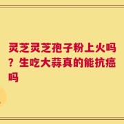 灵芝灵芝孢子粉上火吗？生吃大蒜真的能抗癌吗
