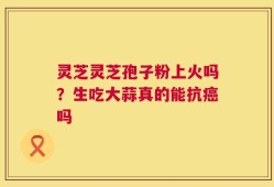 灵芝灵芝孢子粉上火吗？生吃大蒜真的能抗癌吗