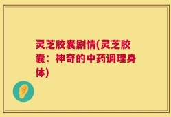 灵芝胶囊剧情(灵芝胶囊：神奇的中药调理身体)