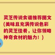 灵芝传说食谱推荐图文(美味且充满传说色彩的灵芝佳肴，让你领略神奇食材的魅力！)
