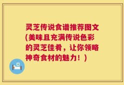 灵芝传说食谱推荐图文(美味且充满传说色彩的灵芝佳肴，让你领略神奇食材的魅力！)
