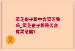 灵芝孢子粉中含灵芝酸吗_灵芝孢子粉是否含有灵芝酸？