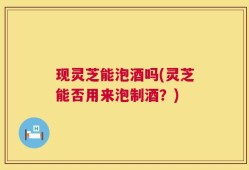 现灵芝能泡酒吗(灵芝能否用来泡制酒？)