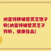 纳富特牌破壁灵芝饱孑粉(纳富特破壁灵芝孑窍粉，健康佳品)