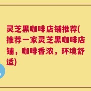 灵芝黑咖啡店铺推荐(推荐一家灵芝黑咖啡店铺，咖啡香浓，环境舒适)