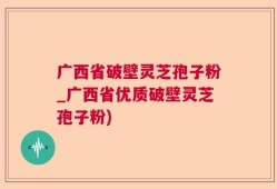 广西省破壁灵芝孢子粉_广西省优质破壁灵芝孢子粉)