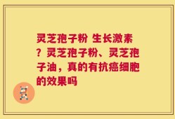 灵芝孢子粉 生长激素？灵芝孢子粉、灵芝孢子油，真的有抗癌细胞的效果吗