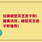 仅健破壁灵芝孢子粉(健康功效，破壁灵芝孢子粉推荐)