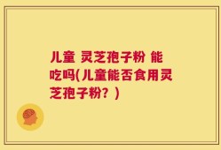儿童 灵芝孢子粉 能吃吗(儿童能否食用灵芝孢子粉？)
