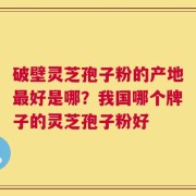 破壁灵芝孢子粉的产地最好是哪？我国哪个牌子的灵芝孢子粉好