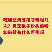 吃破壁灵芝孢子粉服几次？灵芝孢子粉头道粉和破壁有什么区别吗
