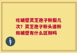 吃破壁灵芝孢子粉服几次？灵芝孢子粉头道粉和破壁有什么区别吗