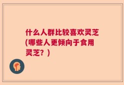 什么人群比较喜欢灵芝(哪些人更倾向于食用灵芝？)