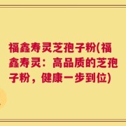 福鑫寿灵芝孢子粉(福鑫寿灵：高品质的芝孢子粉，健康一步到位)