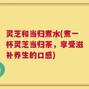 灵芝和当归煮水(煮一杯灵芝当归茶，享受滋补养生的口感)