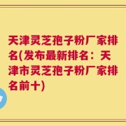 天津灵芝孢子粉厂家排名(发布最新排名：天津市灵芝孢子粉厂家排名前十)