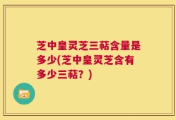 芝中皇灵芝三萜含量是多少(芝中皇灵芝含有多少三萜？)
