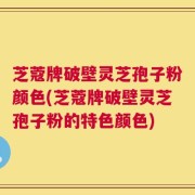 芝蔻牌破壁灵芝孢子粉颜色(芝蔻牌破壁灵芝孢子粉的特色颜色)