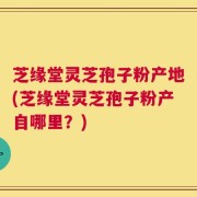 芝缘堂灵芝孢子粉产地(芝缘堂灵芝孢子粉产自哪里？)