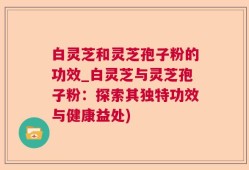 白灵芝和灵芝孢子粉的功效_白灵芝与灵芝孢子粉：探索其独特功效与健康益处)