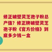 修正破壁灵芝孢子粉总产值？修正牌破壁灵芝孢子粉《官方价格》到底多少钱一盒