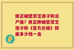 修正破壁灵芝孢子粉总产值？修正牌破壁灵芝孢子粉《官方价格》到底多少钱一盒