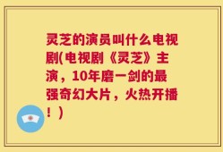 灵芝的演员叫什么电视剧(电视剧《灵芝》主演，10年磨一剑的最强奇幻大片，火热开播！)