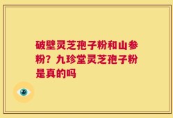 破壁灵芝孢子粉和山参粉？九珍堂灵芝孢子粉是真的吗