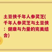 土豆侠千年人参灵芝(千年人参灵芝与土豆侠：健康与力量的完美结合)
